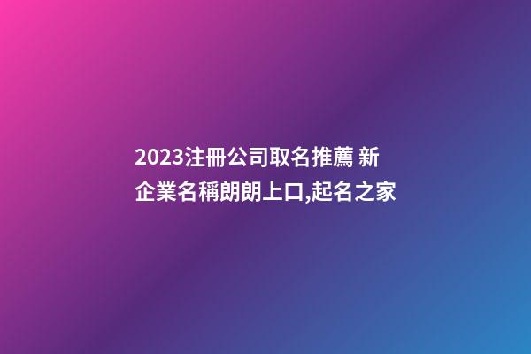 2023注冊公司取名推薦 新企業名稱朗朗上口,起名之家